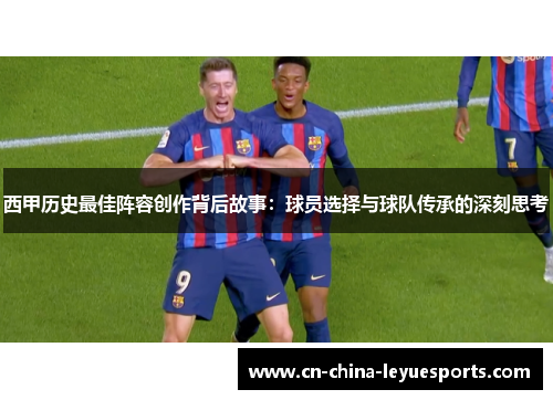 西甲历史最佳阵容创作背后故事:球员选择与球队传承的深刻思考 西甲历史最佳阵容创作背后故事:球员选择与球队传承的深刻思考