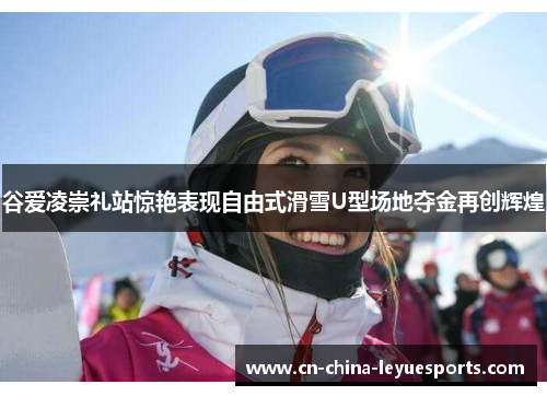 谷爱凌崇礼站惊艳表现自由式滑雪U型场地夺金再创辉煌 谷爱凌崇礼站惊艳表现自由式滑雪U型场地夺金再创辉煌