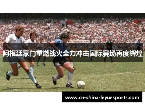 阿根廷豪门重燃战火全力冲击国际赛场再度辉煌