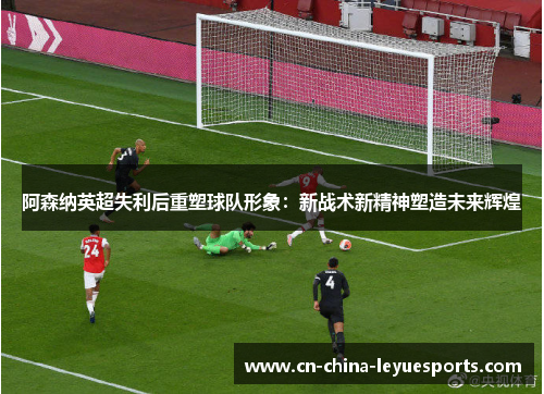 阿森纳英超失利后重塑球队形象:新战术新精神塑造未来辉煌 阿森纳英超失利后重塑球队形象:新战术新精神塑造未来辉煌
