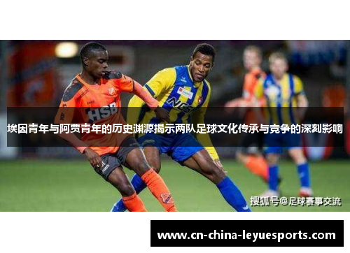 埃因青年与阿贾青年的历史渊源揭示两队足球文化传承与竞争的深刻影响 埃因青年与阿贾青年的历史渊源揭示两队足球文化传承与竞争的深刻影响