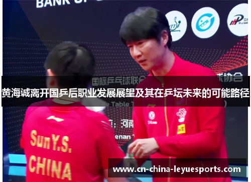 黄海诚离开国乒后职业发展展望及其在乒坛未来的可能路径