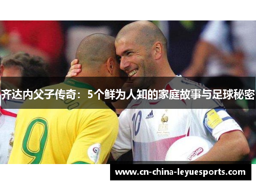 齐达内父子传奇:5个鲜为人知的家庭故事与足球秘密 齐达内父子传奇:5个鲜为人知的家庭故事与足球秘密