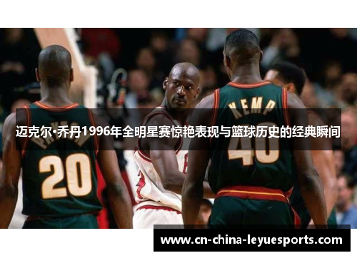 迈克尔·乔丹1996年全明星赛惊艳表现与篮球历史的经典瞬间