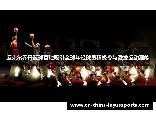 迈克尔乔丹篮球营地吸引全球年轻球员积极参与激发运动潜能