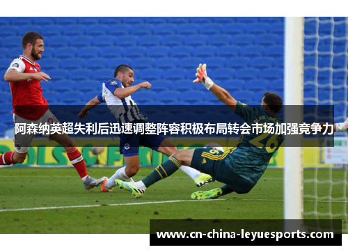阿森纳英超失利后迅速调整阵容积极布局转会市场加强竞争力 阿森纳英超失利后迅速调整阵容积极布局转会市场加强竞争力