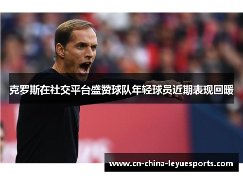 克罗斯在社交平台盛赞球队年轻球员近期表现回暖 克罗斯在社交平台盛赞球队年轻球员近期表现回暖