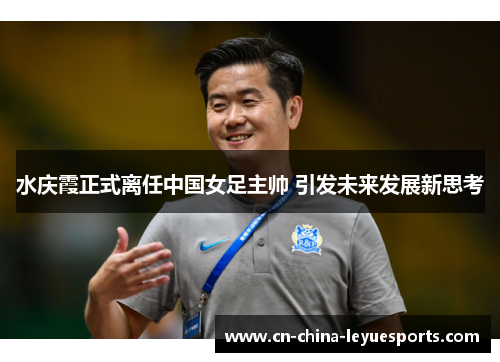 水庆霞正式离任中国女足主帅 引发未来发展新思考