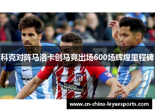 科克对阵马洛卡创马竞出场600场辉煌里程碑 科克对阵马洛卡创马竞出场600场辉煌里程碑