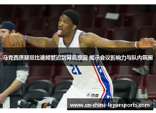 马克西质疑恩比德频繁迟到背后原因 揭示会议影响力与队内氛围