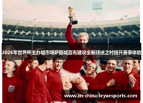 2026年世界杯主办城市堪萨斯城宣布建设全新球迷之村提升赛事体验