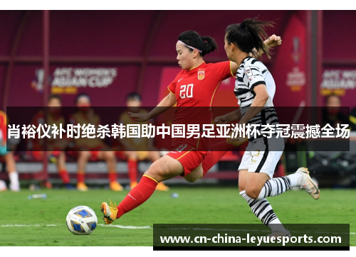 肖裕仪补时绝杀韩国助中国男足亚洲杯夺冠震撼全场 肖裕仪补时绝杀韩国助中国男足亚洲杯夺冠震撼全场